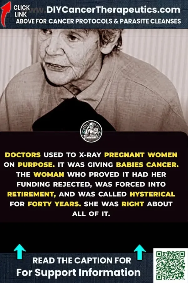 May be an image of text that says 'CLICK LINK DIYCancerTherapeutics.cor ABOVE FOR CANCER PROTOCOLS & PARASITE CLEANSES DOCTORS USED TO X-RAY PREGNANT WOMEN ON PURPOSE. IT WAS GIVING BABIES CANCER. THE WOMAN WHO PROVED IT HAD HER FUNDING REJECTED, WAS FORCED INTO RETIREMENT, AND WAS CALLED HYSTERICAL FOR FORTY YEARS. SHE WAS RIGHT ABOUT ALL OF IT. READ THE CAPTION FOR For Support Information'