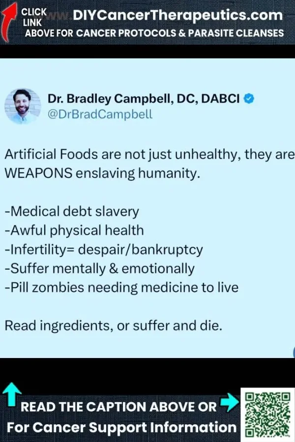 May be an image of dancing and text that says 'CLICK LINK DIYCancerTherapeutics.com ABOVE FOR CANCER PROTOCOLS & PARASITE CLEANSES Dr. Bradley Campbell, , DABCI @DrBradCampbell Artificial Foods are not just unhealthy, they are WEAPONS enslaving humanity. -Medical debt slavery -Awful physical health -Infertility= despair/bankruptcy despair/ -Suffer mentally & emotionally -Pill zombies needing medicine to live Read ingredients, or suffer and die. READ HE CAPTION ABOVE OR For Cancer Support Information'