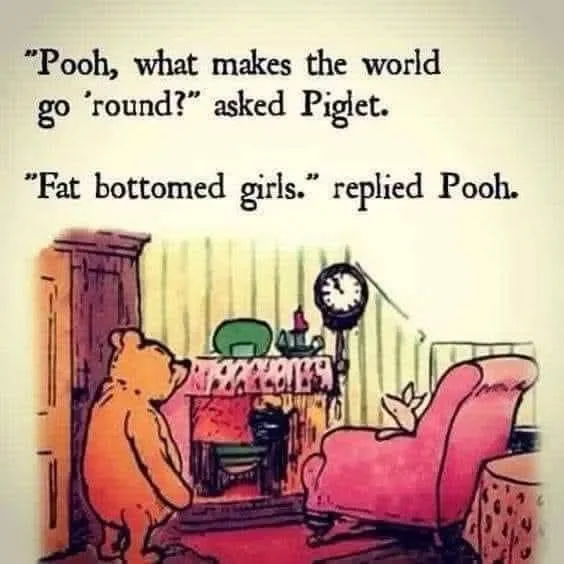 May be an image of text that says 'Pooh, what makes the world g 'round? asked Piglet. Fat bottomed girls. replied Pooh. nappeAиR'