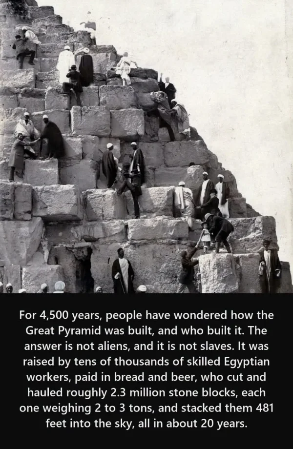 May be an image of the Western Wall and text that says 'For 4,500 years, people have wondered how the Great Pyramid was built, and who built it. The answer is not aliens, and it is not slaves. It was raised by tens of thousands of skilled Egyptian workers, paid in bread and beer, who cut and hauled roughly 2.3 million stone blocks, each one weighing 2 to 3 tons, and stacked them 481 feet into the sky, all in about 20 years.'