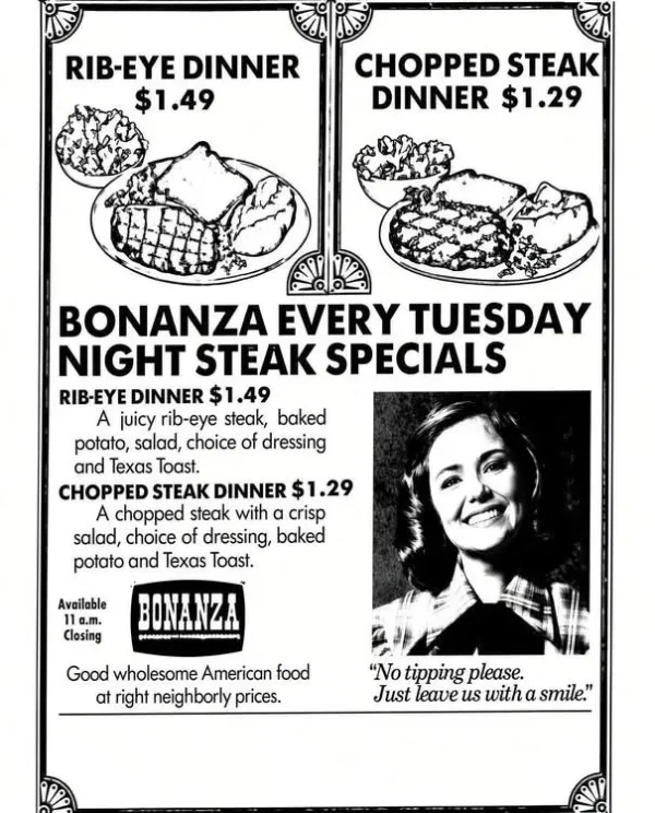 May be an image of text that says 'RIB-EYE DINNER $1.49 CHOPPED STEAK DINNER $1.29 ΒΟΝΑΝΖΑ EVERY TUESDAY NIGHT STEAK SPECIALS RIB-EYE DINNER $1.49 A juicy rib-eye steak, baked potato, salad, choice of dressing and Texas Toast. CHOPPED STEAK DINNER $1.29 A chopped steak with α crisp salad, choice of dressing, baked potato and Texas Toast. Available Closing Good wholesome American food at right neighborly prices. No tipping please. Just leave นร with smile. 1P'
