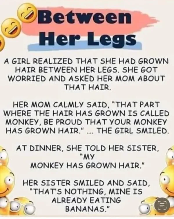 May be a doodle of text that says 'OBetween Between Her Legs A GIRL REALIZED TH SHE HAD GROWN HAIR BETWEEN HER LEGS. SHE GOT WORRIED AND ASKED HER MOM ABOUT THAT HAIR. HER MOM CALMLY SAID, THAT PART WHERE THE HAIR HAS GROWN IS CALLED MONKEY BE PROUD THAT YOUR MONKEY HAS GROWN HAIR. THE GIRL SMILED. AT DINNER, SHE TOLD HER SISTER, MY MONKEY HAS GROWN HAIR. HER SISTER SMILED AND SAID, THAT'S NOTHING, MINE IS ALREADY EATING BANANAS. C'