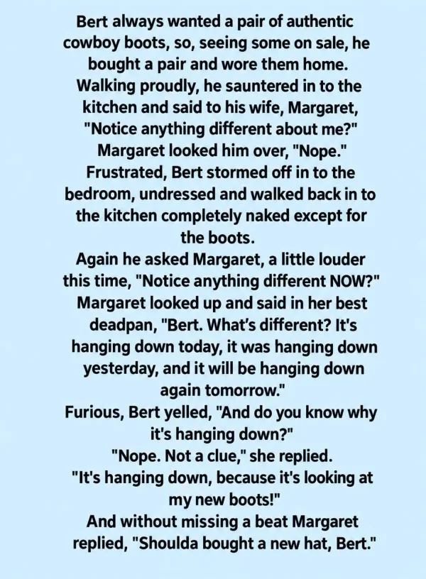 May be an image of text that says 'always wanted pair authentic cowboy seeing some on sale, he bought pair and wore them home. Walking proudly, he sauntered the kitchen and said to his wife, Margaret, Notice anything different about Margaret looked him Nope. Frustrated, Bert stormed off in bedroom, undressed and walked back in the kitchen completely naked for the boots. Again he asked Margaret, time, Notice anything Margaret looked up and said Bert. What's down yesterday, will be again tomorrow. yelled, you know hanging down? she replied. hanging down, because looking new boots! without missing beat Margaret bought new little louder her best Furious, down'