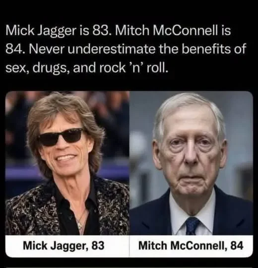 May be an image of text that says 'Mick Jagger is 83. Mitch Mitch McConnell is 84. Never underestimate the benefits of sex, drugs, and rock sex,drugs,androck'n'rol ' roll. Mick Jagger, 83 83 Mitch McConnell, 84'