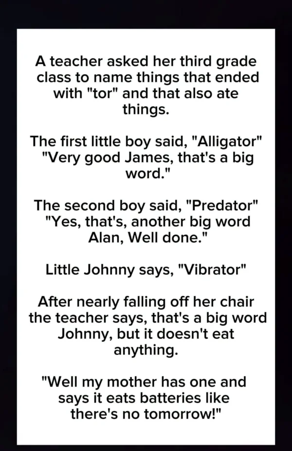 May be an image of text that says 'A teacher asked her third grade class to name things that ended with tor and that also ate things. The first little boy said, Alligator Very good James, that's a big word. The second boy said, Predator Yes, that's, another big word Alan, Well done. Little Johnny says, Vibrator After nearly falling off her chair the teacher says, that's a big word Johnny, but it doesn't eat anything. Well my mother has one and says it eats batteries like there's no tomorrow!'