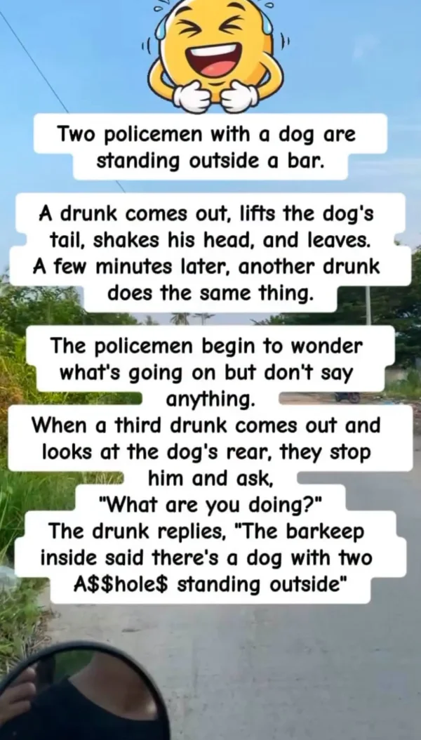 May be an image of drink and text that says 'Two policemen with a dog are standing outside a bar. A drunk comes out, lifts the dog's tail, shakes his head, and leaves. A few minutes later, another drunk does the same thing. The policemen begin to wonder what's going on but don't say anything. When a third drunk comes out and looks at the dog's rear, they stop him and ask, What are you doing? The drunk replies, The barkeep inside said there's a dog with two A$$hole$ standing outside'