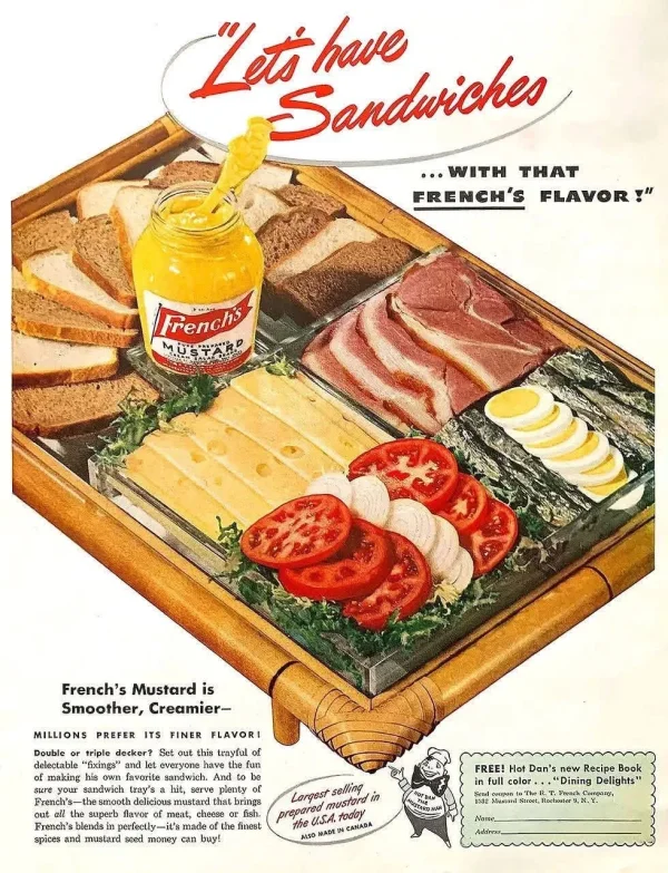 May be an image of text that says 'LLets Sanduiches have ...WITH THAT FRENCH'S FLAVOR ! Frenchs TIA French's Mustard is Smoother, Creamier- MILLIONS PREFER ITS FINER FLAVORI Double triple decker Set trayfal delectab Gxings making favorite sandwich. sure ndwich plenty h's- smooth albringa superb meat, cheese fish French's endsin perfecth 一it's made ha the he finest spices and mustard soad money buy! Largest selling prepared mustora in ..A. todby MSO WADE FREE! Hot Dan's new Recipe Book inful color Dining Delights Hocbouter 2.そ' May be an image of text that says 'LLets Sanduiches have ...WITH THAT FRENCH'S FLAVOR ! Frenchs TIA French's Mustard is Smoother, Creamier- MILLIONS PREFER ITS FINER FLAVORI Double triple decker Set trayfal delectab Gxings making favorite sandwich. sure ndwich plenty h's- smooth albringa superb meat, cheese fish French's endsin perfecth 一it's made ha the he finest spices and mustard soad money buy! Largest selling prepared mustora in ..A. todby MSO WADE FREE! Hot Dan's new Recipe Book inful color Dining Delights Hocbouter 2.そ'