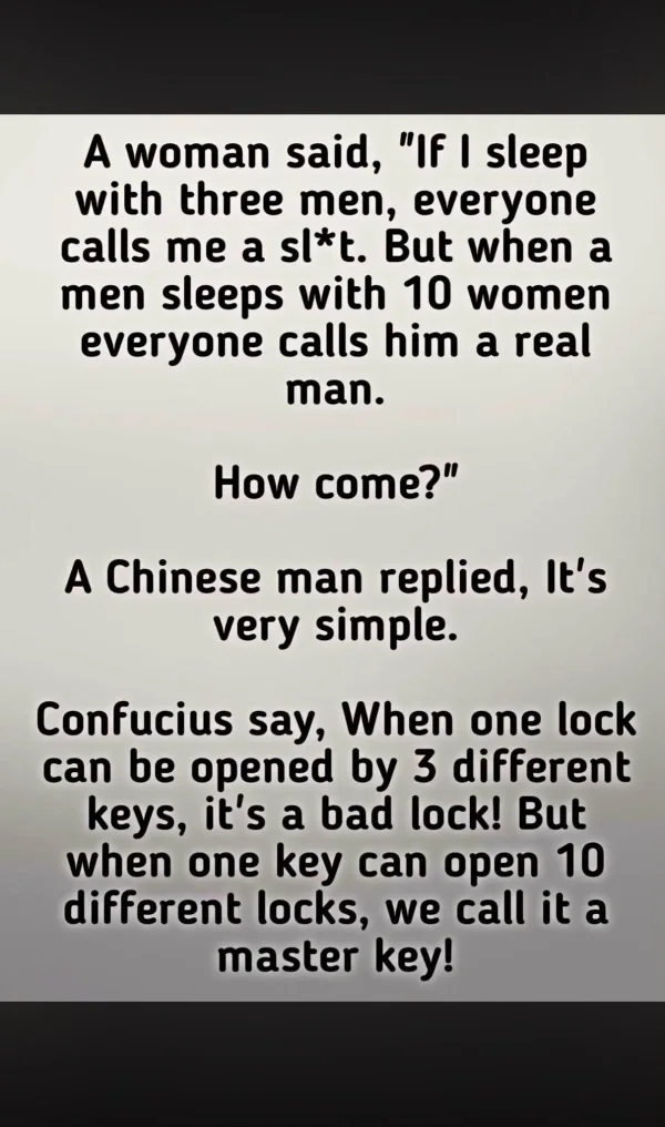May be an image of text that says 'A woman said, If I sleep with three men, everyone calls me a sl*t. But when a men sleeps with 10 women everyone calls him a real man. How come? A Chinese man replied, It's very simple. Confucius say, When one lock can be opened by 3 different keys, it's a bad lock! But when one key can open 10 different locks, we call it a master key!'