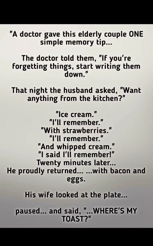 May be an image of text that says 'A doctor gave this elderly couple ONE simple memory tip... The doctor told them, If you're forgetting things, start writing them down. That night the husband asked, Want anything from the kitchen? Ice cream. | remember. With strawberries. | remember. And whipped cream. I said I'li remember! Twenty minutes later... He proudly returned... ...with bacon and eggs. His wife looked at the plate.. paused... and said, ..WHERE'S MY ?''